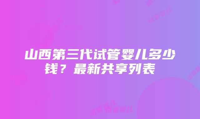 山西第三代试管婴儿多少钱？最新共享列表