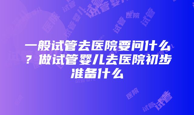 一般试管去医院要问什么？做试管婴儿去医院初步准备什么