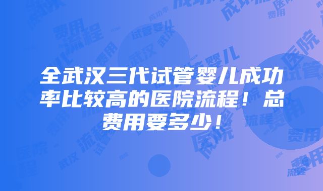 全武汉三代试管婴儿成功率比较高的医院流程！总费用要多少！