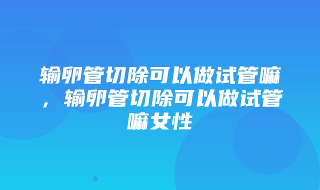 输卵管切除可以做试管嘛，输卵管切除可以做试管嘛女性