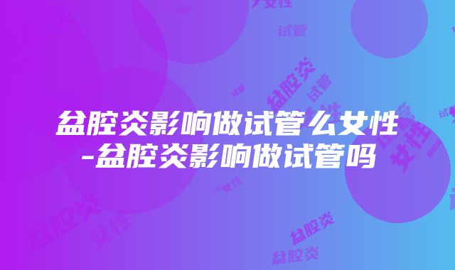 盆腔炎影响做试管么女性-盆腔炎影响做试管吗