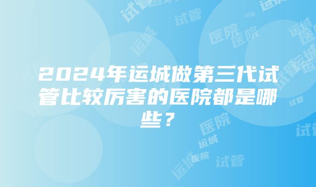 2024年运城做第三代试管比较厉害的医院都是哪些？