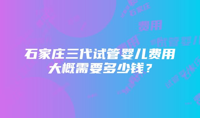 石家庄三代试管婴儿费用大概需要多少钱？