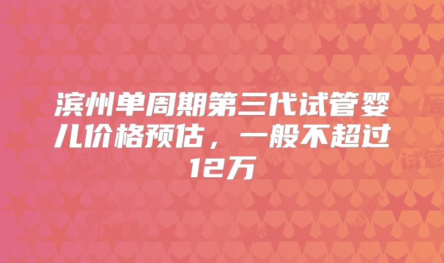 滨州单周期第三代试管婴儿价格预估，一般不超过12万