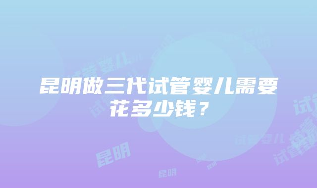 昆明做三代试管婴儿需要花多少钱？