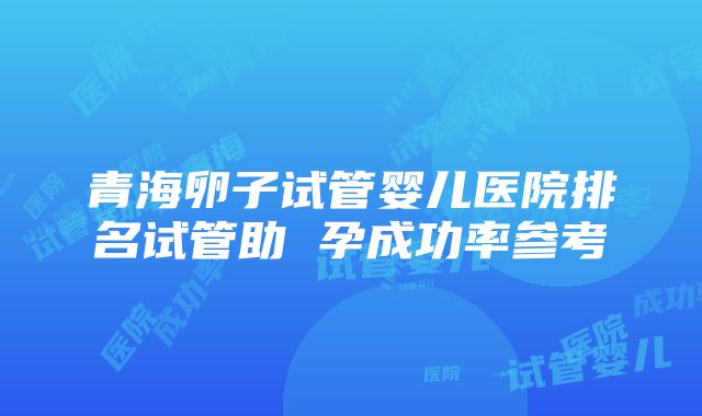 青海卵子试管婴儿医院排名试管助 孕成功率参考