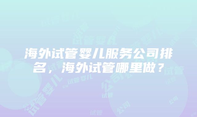 海外试管婴儿服务公司排名，海外试管哪里做？