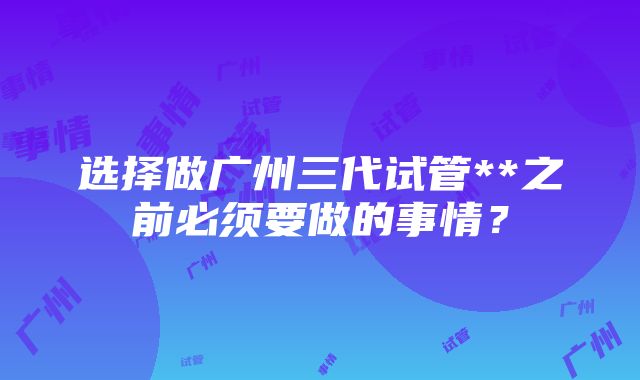 选择做广州三代试管**之前必须要做的事情？