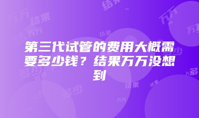 第三代试管的费用大概需要多少钱？结果万万没想到