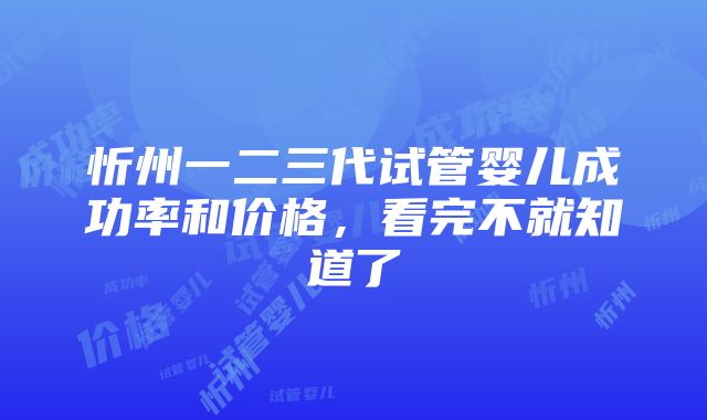 忻州一二三代试管婴儿成功率和价格，看完不就知道了