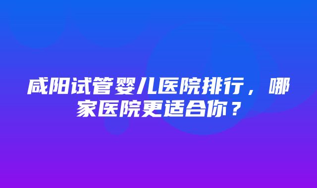 咸阳试管婴儿医院排行，哪家医院更适合你？