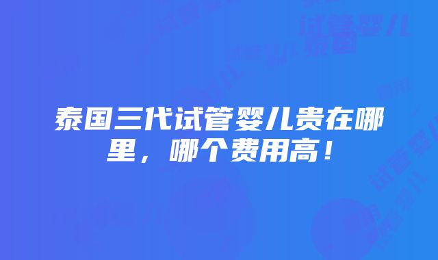 泰国三代试管婴儿贵在哪里，哪个费用高！