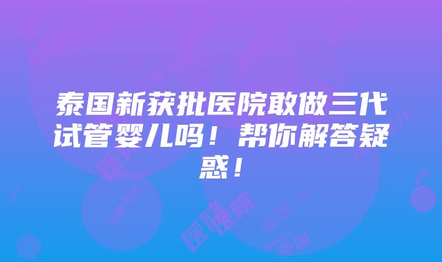 泰国新获批医院敢做三代试管婴儿吗！帮你解答疑惑！