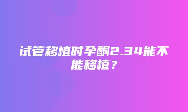 试管移植时孕酮2.34能不能移植？