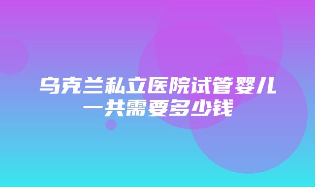 乌克兰私立医院试管婴儿一共需要多少钱