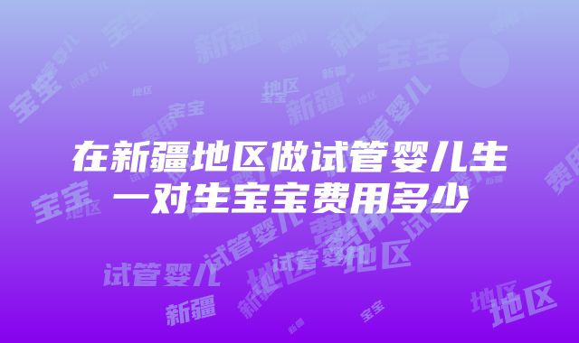 在新疆地区做试管婴儿生一对生宝宝费用多少