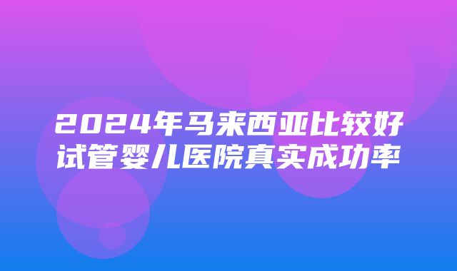 2024年马来西亚比较好试管婴儿医院真实成功率