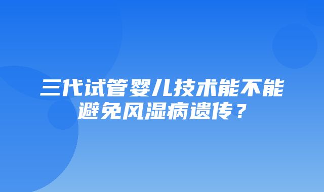 三代试管婴儿技术能不能避免风湿病遗传？