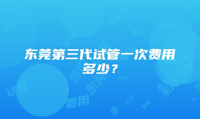 东莞第三代试管一次费用多少？