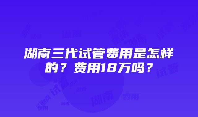 湖南三代试管费用是怎样的？费用18万吗？