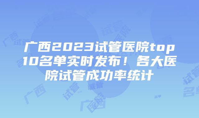 广西2023试管医院top10名单实时发布！各大医院试管成功率统计