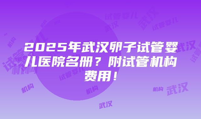 2025年武汉卵子试管婴儿医院名册？附试管机构费用！