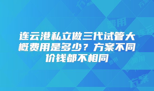 连云港私立做三代试管大概费用是多少？方案不同价钱都不相同