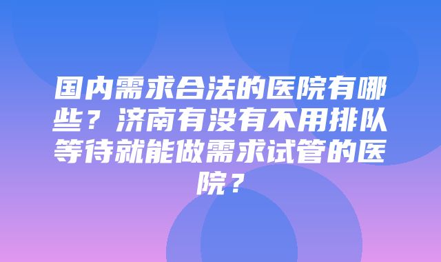 国内需求合法的医院有哪些？济南有没有不用排队等待就能做需求试管的医院？