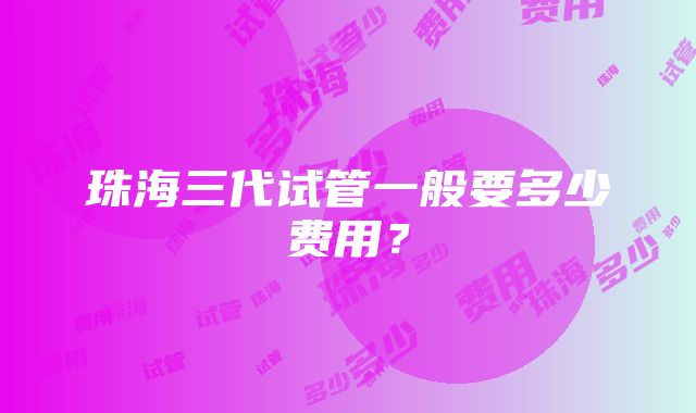 珠海三代试管一般要多少费用？