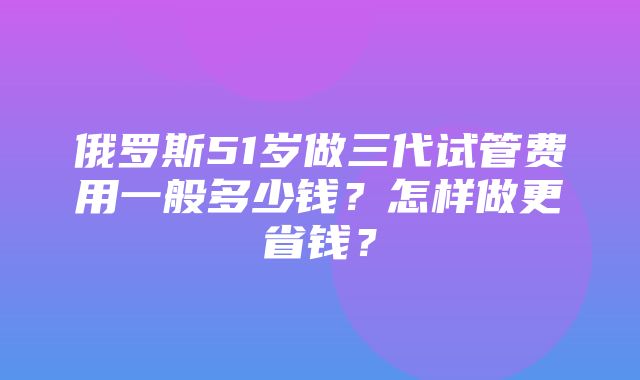 俄罗斯51岁做三代试管费用一般多少钱？怎样做更省钱？