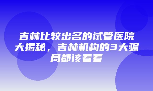 吉林比较出名的试管医院大揭秘，吉林机构的3大骗局都该看看