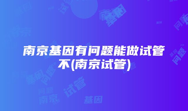 南京基因有问题能做试管不(南京试管)