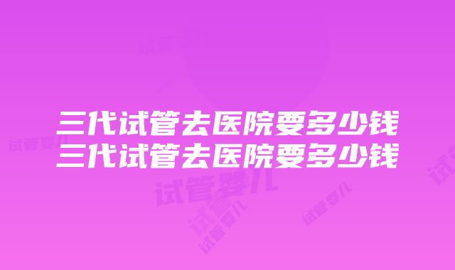 三代试管去医院要多少钱三代试管去医院要多少钱