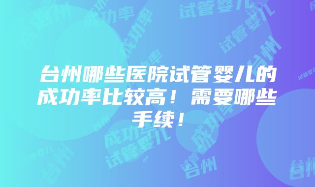 台州哪些医院试管婴儿的成功率比较高！需要哪些手续！