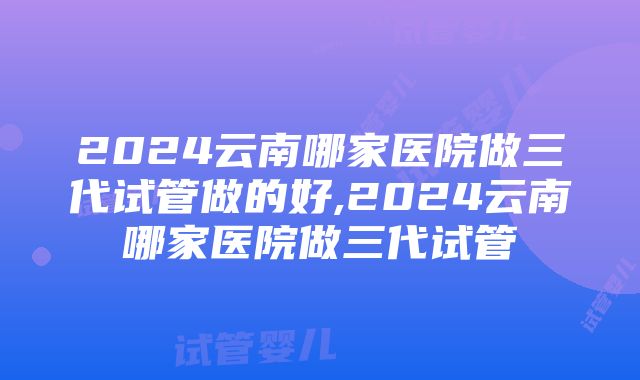 2024云南哪家医院做三代试管做的好,2024云南哪家医院做三代试管