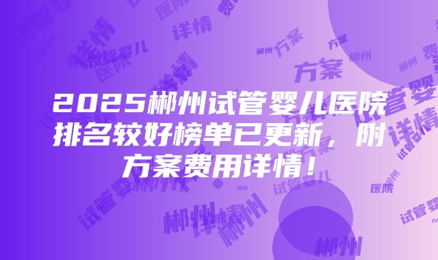 2025郴州试管婴儿医院排名较好榜单已更新，附方案费用详情！