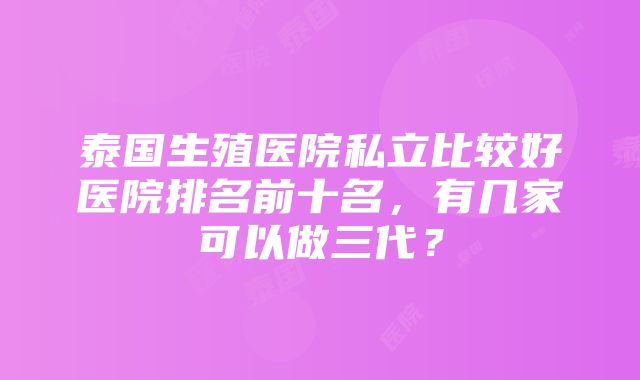 泰国生殖医院私立比较好医院排名前十名，有几家可以做三代？