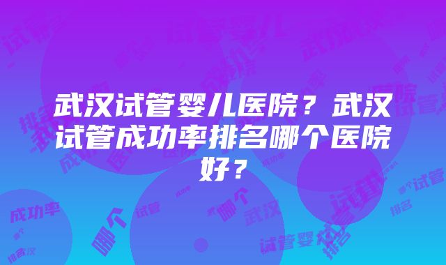 武汉试管婴儿医院？武汉试管成功率排名哪个医院好？