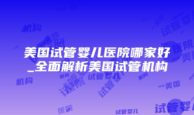 美国试管婴儿医院哪家好_全面解析美国试管机构