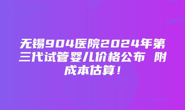 无锡904医院2024年第三代试管婴儿价格公布 附成本估算！