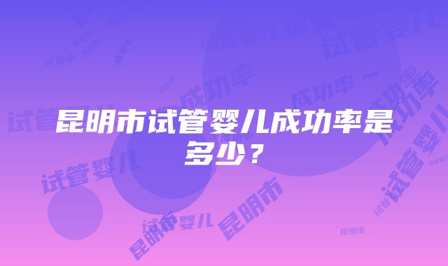 昆明市试管婴儿成功率是多少？