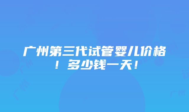 广州第三代试管婴儿价格！多少钱一天！