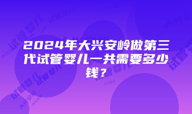 2024年大兴安岭做第三代试管婴儿一共需要多少钱？