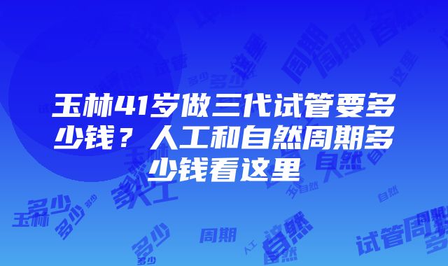 玉林41岁做三代试管要多少钱？人工和自然周期多少钱看这里