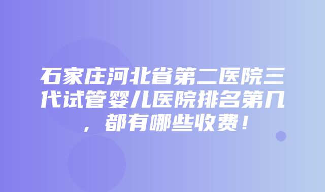 石家庄河北省第二医院三代试管婴儿医院排名第几，都有哪些收费！