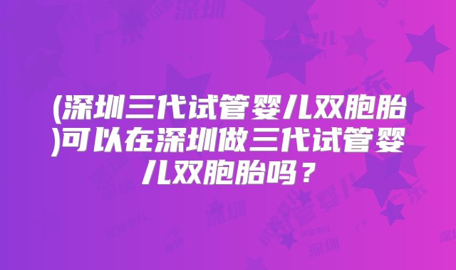 (深圳三代试管婴儿双胞胎)可以在深圳做三代试管婴儿双胞胎吗？