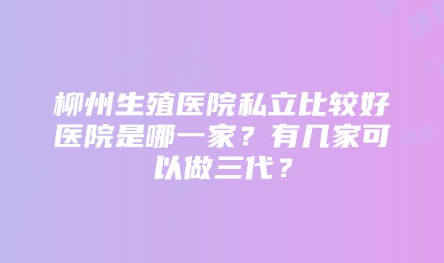 柳州生殖医院私立比较好医院是哪一家？有几家可以做三代？