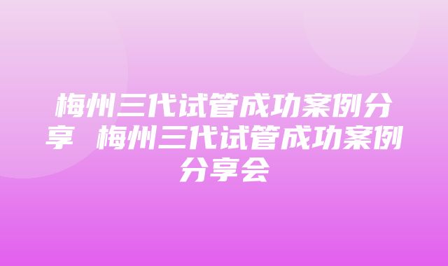 梅州三代试管成功案例分享 梅州三代试管成功案例分享会