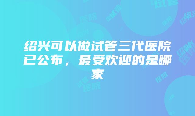 绍兴可以做试管三代医院已公布，最受欢迎的是哪家