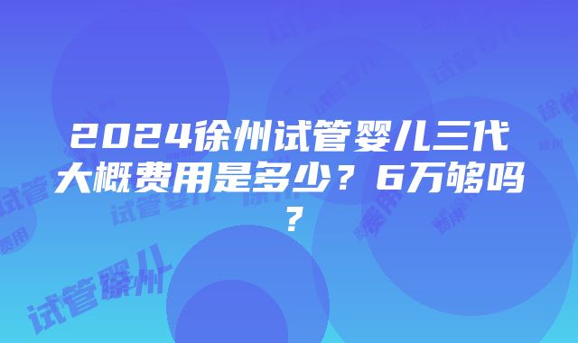 2024徐州试管婴儿三代大概费用是多少？6万够吗？